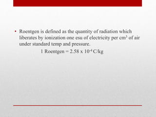 • Roentgen is defined as the quantity of radiation which
liberates by ionization one esu of electricity per cm3 of air
under standard temp and pressure.
1 Roentgen = 2.58 x 10-4 C/kg
 