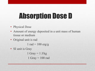 Absorption Dose D
• Physical Dose
• Amount of energy deposited in a unit mass of human
tissue or medium
• Original unit is rad
1 rad = 100 erg/g
• SI unit is Gray
1 Gray = 1 J/kg
1 Gray = 100 rad
 