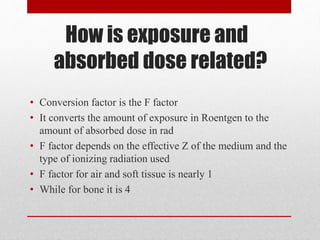 How is exposure and
absorbed dose related?
• Conversion factor is the F factor
• It converts the amount of exposure in Roentgen to the
amount of absorbed dose in rad
• F factor depends on the effective Z of the medium and the
type of ionizing radiation used
• F factor for air and soft tissue is nearly 1
• While for bone it is 4
 