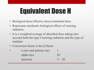 Equivalent Dose H
• Biological dose/effective dose/committed dose
• Represents stochastic biological effects of ionising
radiation
• It is a weighted average of absorbed dose taking into
account both the type f ionising radiation and the type of
medium
• Conversion factor is the Q factor
• x rays and gamma rays 1
alpha rays 20
neutrons 5 – 20
 