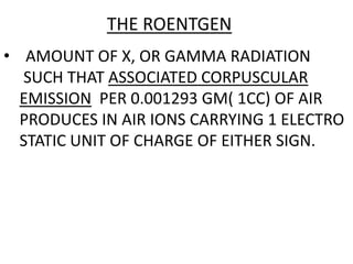 THE ROENTGEN
• AMOUNT OF X, OR GAMMA RADIATION
SUCH THAT ASSOCIATED CORPUSCULAR
EMISSION PER 0.001293 GM( 1CC) OF AIR
PRODUCES IN AIR IONS CARRYING 1 ELECTRO
STATIC UNIT OF CHARGE OF EITHER SIGN.
 