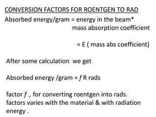 CONVERSION FACTORS FOR ROENTGEN TO RAD
Absorbed energy/gram = energy in the beam*
mass absorption coefficient
= E ( mass abs coefficient)
After some calculation we get
Absorbed energy /gram = f R rads
factor f , for converting roentgen into rads.
factors varies with the material & with radiation
energy .
 