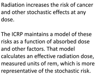 Radiation increases the risk of cancer
and other stochastic effects at any
dose.
The ICRP maintains a model of these
risks as a function of absorbed dose
and other factors. That model
calculates an effective radiation dose,
measured units of rem, which is more
representative of the stochastic risk.
 