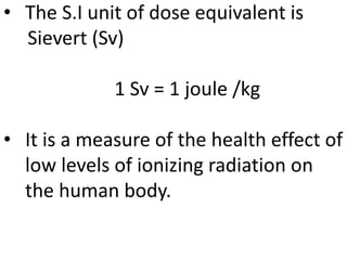 • The S.I unit of dose equivalent is
Sievert (Sv)
1 Sv = 1 joule /kg
• It is a measure of the health effect of
low levels of ionizing radiation on
the human body.
 