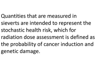 Quantities that are measured in
sieverts are intended to represent the
stochastic health risk, which for
radiation dose assessment is defined as
the probability of cancer induction and
genetic damage.
 