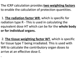 The ICRP calculation provides two weighting factors
to enable the calculation of protection quantities.
1. The radiation factor WR, which is specific for
radiation type R - This is used in calculating the
equivalent dose HT which can be for the whole body
or for individual organs.
2. The tissue weighting factor WT, which is specific
for tissue type T being irradiated. This is used with
WR to calculate the contributory organ doses to
arrive at an effective dose E.
.
 