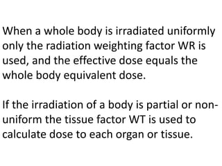When a whole body is irradiated uniformly
only the radiation weighting factor WR is
used, and the effective dose equals the
whole body equivalent dose.
If the irradiation of a body is partial or non-
uniform the tissue factor WT is used to
calculate dose to each organ or tissue.
 