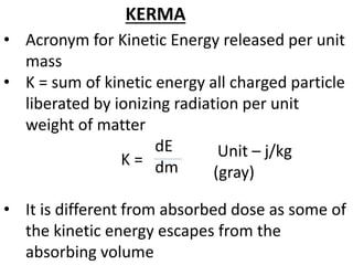 • Acronym for Kinetic Energy released per unit
mass
• K = sum of kinetic energy all charged particle
liberated by ionizing radiation per unit
weight of matter
dE
dm
• It is different from absorbed dose as some of
the kinetic energy escapes from the
absorbing volume
KERMA
K = Unit – j/kg
(gray)
 
