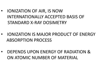 • IONIZATION OF AIR, IS NOW
INTERNATIONALLY ACCEPTED BASIS OF
STANDARD X-RAY DOSIMETRY
• IONIZATION IS MAJOR PRODUCT OF ENERGY
ABSORPTION PROCESS
• DEPENDS UPON ENERGY OF RADIATION &
ON ATOMIC NUMBER OF MATERIAL
 
