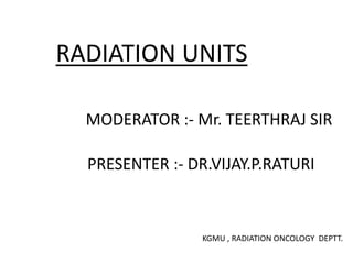 RADIATION UNITS
MODERATOR :- Mr. TEERTHRAJ SIR
PRESENTER :- DR.VIJAY.P.RATURI
KGMU , RADIATION ONCOLOGY DEPTT.
 