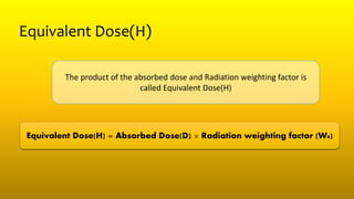 Equivalent Dose(H)
The product of the absorbed dose and Radiation weighting factor is
called Equivalent Dose(H)
Equivalent Dose(H) = Absorbed Dose(D) × Radiation weighting factor (WR)
 