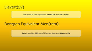 Sievert(Sv)
The SI unit of Effective dose is Sievert (Si) And 1Sv = 1J/KG.
Rontgen Equivalent Men(rem)
Rem is an older, CGS unit of Effectivet dose and 100rem = 1Sv
 