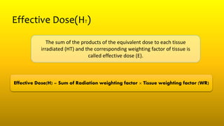 Effective Dose(HT)
The sum of the products of the equivalent dose to each tissue
irradiated (HT) and the corresponding weighting factor of tissue is
called effective dose (E).
Effective Dose(H) = Sum of Radiation weighting factor × Tissue weighting factor (WR)
 