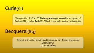 Curie(Ci)
The quantity of 3.7 × 10¹⁰ Disintegrations per second from 1 gram of
Radium-226 is called Curie(Ci), Which is the older unit of radioactivity.
Becquerel(Bq)
This is the SI unit of activity and its is equal to 1 Disintegration per
Second(DPS).
1 Ci = 3.7 × 10¹⁰ Bq
 
