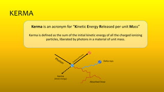 KERMA
Kerma is an acronym for “Kinetic Energy Released per unit Mass”
Karma is defined as the sum of the initial kinetic energy of all the charged ionizing
particles, liberated by photons in a material of unit mass.
Kerma
(Kinetc Energy)
Delta rays
Absorbed Dose
 