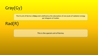 Gray(Gy)
The SI unit of Kerma is Gray and is defined as the absorption of one joule of radiation energy
per kilogram of matter.
Rad(R)
This is the special unit of Kerma.
 