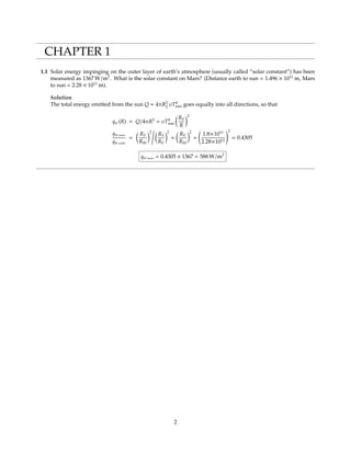 CHAPTER 1
1.1 Solar energy impinging on the outer layer of earth’s atmosphere (usually called “solar constant”) has been
measured as 1367 W/m2
. What is the solar constant on Mars? (Distance earth to sun = 1.496 × 1011
m, Mars
to sun = 2.28 × 1011
m).
Solution
The total energy emitted from the sun Q = 4πR2
S
σT4
sun goes equally into all directions, so that
qSC(R) = Q/4πR2
= σT4
sun
RS
R
2
qSC mars
qSC earth
=
RS
RM
2
RS
RE
2
=
RE
RM
2
=
1.8×1011
2.28×1011
2
= 0.4305
qSC mars = 0.4305 × 1367 = 588 W/m2
2
 