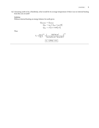CHAPTER 1 3
1.2 Assuming earth to be a blackbody, what would be its average temperature if there was no internal heating
from the core of earth?
Solution
Without internal heating an energy balance for earth gives
Qabsorbed = Qemitted
Qabs = qsol × Aproj = qsolπR2
E
Qem = σT4
E A = 4πR2
E σT4
E
Thus
TE =
qsol
4σ
1/4
=
1367 W/m2
4×5.670×10−8 W/m2
K4
1/4
TE = 279 K = 6◦
C
 
