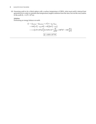 4 RADIATIVE HEAT TRANSFER
1.3 Assuming earth to be a black sphere with a surface temperature of 300 K, what must earth’s internal heat
generation be in order to maintain that temperature (neglect radiation from the stars, but not the sun) (radius
of the earth RE = 6.37 × 106
m).
Solution
Performing an energy balance on earth:
˙Q = Qemitted − Qabsorbed = σT4
E A − qsol Aproj
= 4πR2
E σT4
E − qsolπR2
E = πR2
E 4σT4
E − qsol
= π × 6.37×106
m
2
4×5.670×10−8 W
m2K4
× 3004
K4
− 1367
W
m2
˙Q = 6.00 × 1016
W
 