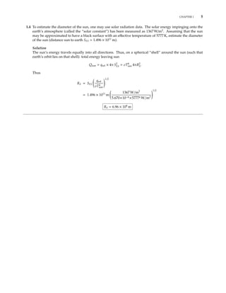 CHAPTER 1 5
1.4 To estimate the diameter of the sun, one may use solar radiation data. The solar energy impinging onto the
earth’s atmosphere (called the “solar constant”) has been measured as 1367 W/m2
. Assuming that the sun
may be approximated to have a black surface with an eﬀective temperature of 5777 K, estimate the diameter
of the sun (distance sun to earth SES 1.496 × 1011
m).
Solution
The sun’s energy travels equally into all directions. Thus, on a spherical “shell” around the sun (such that
earth’s orbit lies on that shell): total energy leaving sun
Qsun = qsol × 4π S2
ES = σT4
sun 4πR2
S.
Thus
RS = SES
qsol
σT4
sun
1/2
= 1.496 × 1011
m
1367 W/m2
5.670×10−8 ×57774 W/m2
1/2
RS = 6.96 × 108
m
 