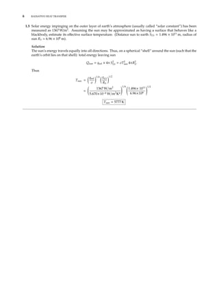 6 RADIATIVE HEAT TRANSFER
1.5 Solar energy impinging on the outer layer of earth’s atmosphere (usually called “solar constant”) has been
measured as 1367 W/m2
. Assuming the sun may be approximated as having a surface that behaves like a
blackbody, estimate its eﬀective surface temperature. (Distance sun to earth SES 1.496 × 1011
m, radius of
sun RS 6.96 × 108
m).
Solution
The sun’s energy travels equally into all directions. Thus, on a spherical “shell” around the sun (such that the
earth’s orbit lies on that shell): total energy leaving sun
Qsun = qsol × 4π S2
ES = σT2
sun 4πR2
S.
Thus
Tsun =
qsol
σ
1/4 SES
RS
1/2
=
1367 W/m2
5.670×10−8 W/m2
K4
1/4
1.496× 1011
6.96×108
1/2
Tsun = 5777 K
 