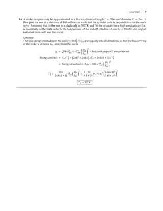 CHAPTER 1 7
1.6 A rocket in space may be approximated as a black cylinder of length L = 20 m and diameter D = 2 m. It
ﬂies past the sun at a distance of 140 million km such that the cylinder axis is perpendicular to the sun’s
rays. Assuming that (i) the sun is a blackbody at 5777 K and (ii) the cylinder has a high conductivity (i.e.,
is essentially isothermal), what is the temperature of the rocket? (Radius of sun RS = 696,000 km; neglect
radiation from earth and the stars).
Solution
The total energy emitted from the sun Q = 4πR2
S
σT4
sun goes equally into all directions, so that the ﬂux arriving
at the rocket a distance SRS away from the sun is
qR = Q/4πS2
RS = σT4
sun
RS
SRS
2
= ﬂux/unit projected area of rocket
Energy emitted = ARσT4
R = 2πR2
+ 2πRL σT4
R = 2πR(R + L) σT4
R
= Energy absorbed = ApqR = 2RL σT4
sun
RS
SRS
2
T4
R =
2RL
2πR(R + L)
T4
sun
RS
SRS
2
=
1
π
20
1 + 20
(5777 K)4 6.96×105
140×106
2
TR = 302 K.
 