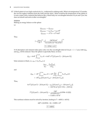 8 RADIATIVE HEAT TRANSFER
1.7 A black sphere of very high conductivity (i.e., isothermal) is orbiting earth. What is its temperature? (Consider
the sun but neglect radiation from the earth and the stars). What would be the temperature of the sphere if
it were coated with a material that behaves like a black body for wavelengths between 0.4 µm and 3 µm, but
does not absorb and emit at other wavelengths?
Solution
Making an energy balance on the sphere
(a)
Qabsorbed = Qemitted
Qabsorbed = qsolAproj = qsolπR2
Qemitted = σT4
A = σT4
4πR2
Thus
T =
qsol
4σ
1/4
=
1367 W/m2
4×5.670×10−8 W/m2
K4
1/4
T = 279 K = 6◦
C
(b) If absorption and emission takes place only over the wavelength interval 0.4 µm < λ < 3 µm, both Qabs
and Qem will be reduced. Since the sphere is spectrally black, we have
Qem = 4πR2
3 µm
0.4 µm
Ebλ dλ = 4πR2
σT4
f(3 µm×T) − f(0.4 µm×T)
Solar emission is black, i.e., qsol ∝ Ebλ(Tsun), or
qsol,λ
qsol
=
Ebλ(Tsun)
σT4
sun
,
and
Qabs = πR2
3 µm
0.4 µm
qsol,λ dλ = πR2 qsol
σT4
sun
3 µm
0.4 µm
Ebλ(Tsun) dλ
= πR2
qsol f(3 µm×Tsun) − f(0.4 µm×Tsun)
Thus,
4σT4
f(3 µm T) − f(0.4 µm T) = qsol f(3 µm Tsun) − f(0.4 µm Tsun)
= 1367 W/m2
f(17, 331) − f(2311)
T4
f(3 µmT) − f(0.4 µmT) =
1367
4×5.670×10−8
(0.9788−0.1222)
= 5.1630 × 109
K4
This nonlinear relation must be solved by iteration, leading to T 600 K (< 601 K)
6004
× [0.03934 − 0] = 5.0985 × 109
T = 600 K
 