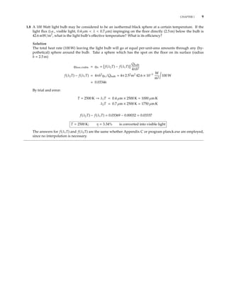 CHAPTER 1 9
1.8 A 100 Watt light bulb may be considered to be an isothermal black sphere at a certain temperature. If the
light ﬂux (i.e., visible light, 0.4 µm < λ < 0.7 µm) impinging on the ﬂoor directly (2.5 m) below the bulb is
42.6 mW/m2
, what is the light bulb’s eﬀective temperature? What is its eﬃciency?
Solution
The total heat rate (100 W) leaving the light bulb will go at equal per-unit-area amounts through any (hy-
pothetical) sphere around the bulb. Take a sphere which has the spot on the ﬂoor on its surface (radius
h = 2.5 m)
qﬂoor,visible = qfv = f(λ2T) − f(λ1T)
Qbulb
4πh2
f(λ2T) − f(λ1T) = 4πh2
qfv/Qbulb = 4π 2.52
m2
42.6 × 10−3 W
m2
100 W
= 0.03346
By trial and error:
T = 2500 K → λ1T = 0.4 µm × 2500 K = 1000 µm K
λ2T = 0.7 µm × 2500 K = 1750 µm K
f(λ2T) − f(λ1T) = 0.03369 − 0.00032 = 0.03337
T = 2500 K; η = 3.34% is converted into visible light
The answers for f(λ1T) and f(λ2T) are the same whether Appendix C or program planck.exe are employed,
since no interpolation is necessary.
 