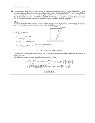 10 RADIATIVE HEAT TRANSFER
1.9 When a metallic surface is irradiated with a highly concentrated laser beam, a plume of plasma (i.e., a gas
consisting of ions and free electrons) is formed above the surface that absorbs the laser’s energy, often blocking
it from reaching the surface. Assume that a plasma of 1 cm diameter is located 1 cm above the surface, and
that the plasma behaves like a blackbody at 20,000 K. Based on these assumptions calculate the radiative heat
ﬂux and the total radiation pressure on the metal directly under the center of the plasma.
Solution
Radiation emitted from the plasma (≈ black disk) hits the spot below it generating an incoming radiative heat
ﬂux and a radiative pressure. From equation (1.36), for a black source
qin =
2π
Ib cos θ dΩ
1cm
1cm
plasma
θ
θmax= Ib
Ω plasma
cos θ dΩ
= 2π Ib
θmax
0
cos θ sin θ dθ
= Eb sin2
θmax = Eb ×
1
5
=
5.670 × 10−8
× 20, 0004
W/m2
5
qin = 1.814 × 109
W/m2
= 181.4 kW/cm2
This should be compared to the maximum ﬂux at the center of an unobstructed laser beam, which may be
several MW/cm2
.
The radiation pressure is found similarly, from equation (1.42) as
p =
2πIb
c
θmax
0
cos2
θ sin θ dθ =
2Eb
3c
1 − cos2
θmax =
2Eb
3c
1 −
4
5
3/2
=
2
3
5.670×10−8
20, 0004
W/m2
3 × 108 m/s
[1 − 0.7155] = 5.735
Ws
m3
= 5.735
N
m2
p = 5.735 N/m2
 