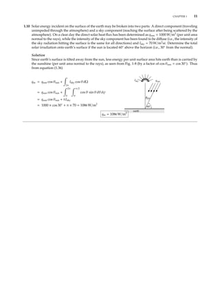 CHAPTER 1 11
1.10 Solar energy incident on the surface of the earth may be broken into two parts: A direct component (traveling
unimpeded through the atmosphere) and a sky component (reaching the surface after being scattered by the
atmosphere). On a clear day the direct solar heat ﬂux has been determined as qsun = 1000 W/m2
(per unit area
normal to the rays), while the intensity of the sky component has been found to be diﬀuse (i.e., the intensity of
the sky radiation hitting the surface is the same for all directions) and Isky = 70 W/m2
sr. Determine the total
solar irradiation onto earth’s surface if the sun is located 60◦
above the horizon (i.e., 30◦
from the normal).
Solution
Since earth’s surface is tilted away from the sun, less energy per unit surface area hits earth than is carried by
the sunshine (per unit area normal to the rays), as seen from Fig. 1-8 (by a factor of cos θsun = cos 30◦
). Thus
from equation (1.36)
qin = qsun cos θsun +
2π
Isky cos θ dΩ
θ
earth
sun
60°
Isky qsun
= qsun cos θsun +
2π
0
π/2
0
cos θ sin θ dθ dψ
= qsun cos θsun + πIsky
= 1000 × cos 30◦
+ π × 70 = 1086 W/m2
qin = 1086 W/m2
 