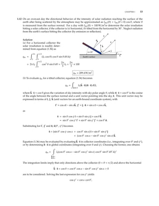 CHAPTER 1 13
1.12 On an overcast day the directional behavior of the intensity of solar radiation reaching the surface of the
earth after being scattered by the atmosphere may be approximated as Isky(θ) = Isky(θ = 0) cos θ, where θ
is measured from the surface normal. For a day with Isky(0) = 100 W/m2
sr determine the solar irradiation
hitting a solar collector, if the collector is (a) horizontal, (b) tilted from the horizontal by 30◦
. Neglect radiation
from the earth’s surface hitting the collector (by emission or reﬂection).
Solution
(a) For a horizontal collector the
solar irradiation is readily deter-
mined from equation (1.36) as
qin =
2π
0
π/2
0
(I0 cos θ) cos θ sin θ dθ dψ
= 2π I0
π/2
0
cos2
θ sin θ dθ =
2π
3
I0 =
2π
3
× 100
j
i
k
Earth s surface
ψ
s
s
θ
n
=30ο
qin = 209.4 W/m2
(b) To evaluate qin for a tilted collector, equation (1.36) becomes
qin =
ˆn·ˆs>0
I0(ˆk · ˆs)(ˆn · ˆs) dΩ,
where ˆk · ˆs = cos θ gives the variation of sky intensity with sky polar angle θ, while ˆn · ˆs = cos θ is the cosine
of the angle between the surface normal and a unit vector pointing into the sky, ˆs. This unit vector may be
expressed in terms of ˆı, ˆ, ˆk (unit vectors for an earth-bound coordinate system), with
ˆı = cos αˆı − sin αˆk, ˆ = ˆ, ˆn = sin α ˆı + cos α ˆk,
as
ˆs = sin θ cos ψ ˆı + sin θ sin ψ ˆ + cos θ ˆk
= sin θ cos ψ ˆı + sin θ sin ψ ˆ + cos θ ˆn.
Substituting for ˆı , ˆ and ˆn, ˆs(θ , ψ ) becomes
ˆs = (sin θ cos ψ cos α + cos θ sin α) ˆı + sin θ sin ψ ˆ
+ (cos θ cos α − sin θ cos ψ sin α) ˆk.
Equation (1.36) may be evaluated by evaluating ˆk · ˆs in collector coordinates (i.e., integrating over θ and ψ ),
or by determining ˆn · ˆs in global coordinates (integrating over θ and ψ). Choosing the former, one obtains
qin =
ˆk·ˆs>0
ˆn·ˆs>0
I0(cos θ cos α − sin θ cos ψ sin α) cos θ sin θ dθ dψ
The integration limits imply that only directions above the collector (0 < θ < π/2) and above the horizontal
ˆk · ˆs = cos θ = cos θ cos α − sin θ cos ψ sin α > 0
are to be considered. Solving the last expression for cos ψ yields
cos ψ < cot α cot θ ,
 