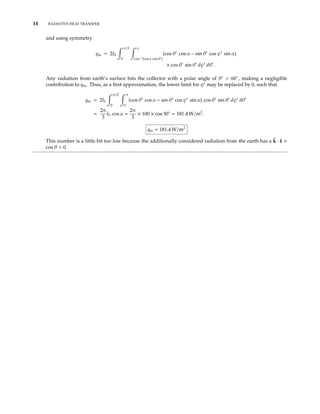 14 RADIATIVE HEAT TRANSFER
and using symmetry
qin = 2I0
π/2
0
π
cos−1(cos α cos θ )
(cos θ cos α − sin θ cos ψ sin α)
× cos θ sin θ dψ dθ .
Any radiation from earth’s surface hits the collector with a polar angle of θ > 60◦
, making a negligible
contribution to qin. Thus, as a ﬁrst approximation, the lower limit for ψ may be replaced by 0, such that
qin = 2Ib
π/2
0
π
0
(cos θ cos α − sin θ cos ψ sin α) cos θ sin θ dψ dθ
=
2π
3
I0 cos α =
2π
3
× 100 × cos 30◦
= 181.4 W/m2
.
qin = 181.4 W/m2
This number is a little bit too low because the additionally considered radiation from the earth has a ˆk · ˆs =
cos θ < 0.
 