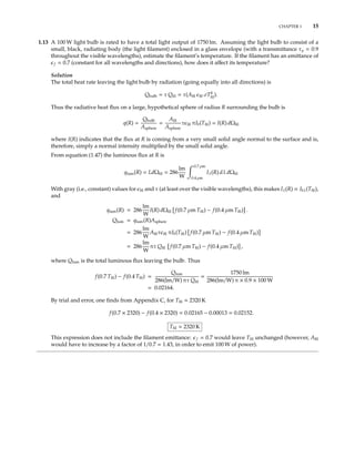 CHAPTER 1 15
1.13 A 100 W light bulb is rated to have a total light output of 1750 lm. Assuming the light bulb to consist of a
small, black, radiating body (the light ﬁlament) enclosed in a glass envelope (with a transmittance τ = 0.9
throughout the visible wavelengths), estimate the ﬁlament’s temperature. If the ﬁlament has an emittance of
f = 0.7 (constant for all wavelengths and directions), how does it aﬀect its temperature?
Solution
The total heat rate leaving the light bulb by radiation (going equally into all directions) is
Qbulb = τ Qﬁl = τ(Aﬁl ﬁl σT4
ﬁl).
Thus the radiative heat ﬂux on a large, hypothetical sphere of radius R surrounding the bulb is
q(R) =
Qbulb
Asphere
=
Aﬁl
Asphere
τ ﬁl πIb(Tﬁl) = I(R) dΩﬁl
where I(R) indicates that the ﬂux at R is coming from a very small solid angle normal to the surface and is,
therefore, simply a normal intensity multiplied by the small solid angle.
From equation (1.47) the luminous ﬂux at R is
qlum(R) = LdΩﬁl = 286
lm
W
0.7 µm
0.4 µm
Iλ(R) dλ dΩﬁl
With gray (i.e., constant) values for ﬁl and τ (at least over the visible wavelengths), this makes Iλ(R) ∝ Ibλ(Tﬁl),
and
qlum(R) = 286
lm
W
I(R) dΩﬁl f(0.7 µm Tﬁl) − f(0.4 µm Tﬁl) .
Qlum = qlum(R)Asphere
= 286
lm
W
Aﬁlτ ﬁl πIb(Tﬁl) f(0.7 µm Tﬁl) − f(0.4 µm Tﬁl)
= 286
lm
W
πτ Qﬁl f(0.7 µm Tﬁl) − f(0.4 µm Tﬁl) ,
where Qlum is the total luminous ﬂux leaving the bulb. Thus
f(0.7 Tﬁl) − f(0.4 Tﬁl) =
Qlum
286(lm/W) πτ Qﬁl
=
1750 lm
286(lm/W) π × 0.9 × 100 W
= 0.02164.
By trial and error, one ﬁnds from Appendix C, for Tﬁl 2320 K
f(0.7 × 2320) − f(0.4 × 2320) = 0.02165 − 0.00013 = 0.02152.
Tﬁl 2320 K
This expression does not include the ﬁlament emittance: f = 0.7 would leave Tﬁl unchanged (however, Aﬁl
would have to increase by a factor of 1/0.7 = 1.43, in order to emit 100 W of power).
 