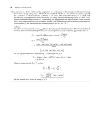 16 RADIATIVE HEAT TRANSFER
1.14 A pyrometer is a device with which the temperature of a surface may be determined remotely by measuring
the radiative energy falling onto a detector. Consider a black detector of 1 mm × 1 mm area, that is exposed
to a 1 cm2
hole in a furnace located a distance of 1 m away. The inside of the furnace is at 1500 K and
the intensity escaping from the hole is essentially blackbody intensity at that temperature. (a) What is the
radiative heat rate hitting the detector? (b) Assuming that the pyrometer has been calibrated for the situation
in (a), what temperature would the pyrometer indicate if the nonabsorbing gas between furnace and detector
were replaced by one with an (average) absorption coeﬃcient of κ = 0.1 m−1
?
Solution
(a) A total radiative intensity of Ib(Tfurnace) leaves the hole, equally into all directions. From the deﬁnition of
intensity the total heat rate hitting the detector—assuming the detector to be directly opposite the hole—is
Qd = AholeIb(Tf ) dΩhole−detector = AholeIb(Tf )
Adetector
S2
hd
Qd =
Ahole σT4
f
Adetector
π S2
hd
=
1 cm2
× 5.670 × 10−12
W/cm2
K4
× 15004
K4
× 1 mm2
π 1 m2
Qd = 9.137 × 10−6
W = 9.137 µW
(b) The signal would now be attenuated by a factor of exp(−κShd), or
Q∗
d = Qd exp(−κShd) = 9.137 µW × exp(−0.1 m−1
× 1 m)
= 8.2675 µW
Since the d calibration is Qd ∝ T4
f
we have
Qd
T4
f
=
Q∗
d
T∗4
f
→ T∗4
f =
Q∗
d
Qd
T4
f
T∗
f =
8.2675
9.137
1/4
1500 = 1463 K,
i.e., the measurement would be wrong by 37 K.
 