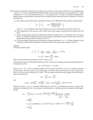 CHAPTER 1 17
1.15 Consider a pyrometer, which also has a detector area of 1mm × 1mm, which is black in the wavelength range
1.0 µm ≤ λ ≤ 1.2 µm, and perfectly reﬂecting elsewhere. In front of the detector is a focussing lens (f = 10 cm)
of diameter D = 2 cm, and transmissivity of τl = 0.9 (around 1µm). In order to measure the temperature
inside a furnace, the pyrometer is focussed onto a hot black surface inside the furnace, a distance of 1 m away
from the lens.
(a) How large a spot on the furnace wall does the detector see? (Remember that geometric optics dictates
1
f
=
1
u
+
1
v
; M =
h (detector size)
H spot size
=
v
u
,
where u = 1m is the distance from lens to furnace wall, and v is the distance from lens to detector.)
(b) If the temperature of the furnace wall is 1200 K, how much energy is absorbed by the detector per unit
time?
(c) It turns out the furnace wall is not really black, but has an emittance of = 0.7 (around 1µm). Assuming
there is no radiation reﬂected from the furnace surface reaching the detector, what is the true surface
temperature for the pyrometer reading of case (b)?
(d) To measure higher temperatures pyrometers are outﬁtted with ﬁlters. If a τf = 0.7 ﬁlter is placed in front
of the lens, what furnace temperature would provide the same pyrometer reading as case (b)?
Solution
(a) From geometric optics
1
v
=
1
f
−
1
u
=
1
10cm
−
1
100cm
=
9
100cm
; v = 11.1cm
H = h
u
v
= 1mm ×
100
11.1
= 9mm.
Thus, the spot seen by the pyrometer is 9mm × 9mm in size.
(b) Energy leaving spot, intercepted by detector (or, by conservation of energy, energy intercepted by detector,
coming from spot) is
Qd = Ib12(T)AHΩHlτl = Id12AhΩhl,
where Ib12(T) =
λ2
λ1
Ibλ(T)dλ is emitted intensity from the spot on the furnace wall, Id12 is intensity absorbed
by the detector, and ΩHl and Ωhl are the solid angles with which the lens is seen from H and h, respectively.
Since H and h are small compared to f and D = 2R, we simply evaluate the solid angles from the center of
spot H and detector h:
ΩHl
πR2
u2
; Ωhl =
πR2
v2
,
and
AHΩhl = πR2 H
u
2
= πR2 h
v
2
= AhΩhl = π1cm2 .9
100
2
= 2.545 × 10−4
cm2
Therefore, Ib12(T)τl = Id12, i.e., intensity hitting detector is the same as emitted from furnace, except for the
attenuation through the lens: total energy is concentrated on a smaller spot by increasing the solid angle.
Finally,
Ib12 =
σT4
π
[f(λ2T) − f(λ1T)] =
5.67 × 10−8
× 12004
π
W
m2
[f(1440)
0.00961
− f(1200)
0.00213
]
= 280
W
m2
Ibλ(1.1µm, 1200k)∆λ = (Ebλ/T5
)(T5
/π)∆λ = 1.7228 × 10−12
×
12005
π
0.2
W
m2
= 273
W
m2
 