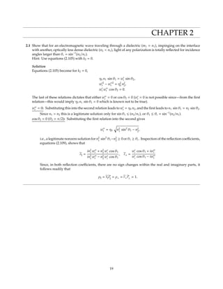 CHAPTER 2
2.1 Show that for an electromagnetic wave traveling through a dielectric (m1 = n1), impinging on the interface
with another, optically less dense dielectric (n2 < n1), light of any polarization is totally reﬂected for incidence
angles larger than θc = sin−1
(n2/n1).
Hint: Use equations (2.105) with k2 = 0.
Solution
Equations (2.105) become for k2 = 0,
η0 n1 sin θ1 = wt sin θ2,
w 2
t − w 2
t = η2
0 n2
2,
wt wt cos θ2 = 0.
The last of these relations dictates that either wt = 0 or cos θ2 = 0 (wt = 0 is not possible since—from the ﬁrst
relation—this would imply η0 n1 sin θ1 = 0 which is known not to be true).
wt = 0: Substituting this into the second relation leads to wt = η0 n2, and the ﬁrst leads to n1 sin θ1 = n2 sin θ2.
Since n1 > n2 this is a legitimate solution only for sin θ1 ≤ (n2/n1), or θ1 ≤ θc = sin−1
(n2/n1).
cos θ2 = 0 (θ2 = π/2): Substituting the ﬁrst relation into the second gives
wt = η0 n2
1
sin2
θ1 − n2
2
,
i.e., a legitimate nonzero solution for n2
1
sin2
θ1−n2
2
≥ 0 or θ1 ≥ θc. Inspection of the reﬂection coeﬃcients,
equations (2.109), shows that
r =
in2
1
wt + n2
2
wi
cos θ1
in2
1
wt − n2
2
wi
cos θ1
, r⊥ =
wi
cos θ1 + iwt
wi
cos θ1 − iwt
Since, in both reﬂection coeﬃcients, there are no sign changes within the real and imaginary parts, it
follows readily that
ρ = r r∗
= ρ⊥ = r⊥r∗
⊥ = 1.
19
 