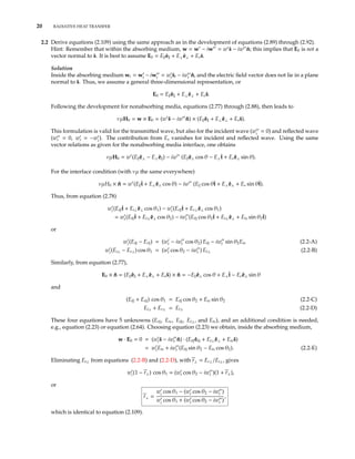 20 RADIATIVE HEAT TRANSFER
2.2 Derive equations (2.109) using the same approach as in the development of equations (2.89) through (2.92).
Hint: Remember that within the absorbing medium, w = w − iw = w ˆs − iw ˆn; this implies that E0 is not a
vector normal to ˆs. It is best to assume E0 = E ˆe + E⊥ ˆe⊥ + Es ˆs.
Solution
Inside the absorbing medium wt = wt − iwt = wt ˆst − iwt ˆn, and the electric ﬁeld vector does not lie in a plane
normal to ˆs. Thus, we assume a general three-dimensional representation, or
E0 = E ˆe + E⊥ ˆe⊥ + Es ˆs.
Following the development for nonabsorbing media, equations (2.77) through (2.88), then leads to
νµH0 = w × E0 = (w ˆs − iw ˆn) × (E ˆe + E⊥ ˆe⊥ + Es ˆs).
This formulation is valid for the transmitted wave, but also for the incident wave (wi
= 0) and reﬂected wave
(wr = 0, wr = −wi
). The contribution from Es vanishes for incident and reﬂected wave. Using the same
vector relations as given for the nonabsorbing media interface, one obtains
νµH0 = w (E ˆe⊥ − E⊥ ˆe ) − iw (E ˆe⊥ cos θ − E⊥ˆt + Es ˆe⊥ sin θ).
For the interface condition (with νµ the same everywhere)
νµH0 × ˆn = w (E ˆt + E⊥ ˆe⊥ cos θ) − iw (E cos θˆt + E⊥ ˆe⊥ + Es sin θˆt).
Thus, from equation (2.78)
wi (Ei ˆt + Ei⊥ ˆe⊥ cos θ1) − wi (Er ˆt + Er⊥ ˆe⊥ cos θ1)
= wt(Et ˆt + Et⊥ ˆe⊥ cos θ2) − iwt (Et cos θ2ˆt + Et⊥ ˆe⊥ + Ets sin θ2ˆt)
or
wi (Ei − Er ) = (wt − iwt cos θ2) Et − iwt sin θ2Ets (2.2-A)
wi (Ei⊥ − Er⊥) cos θ1 = (wt cos θ2 − iwt ) Et⊥ (2.2-B)
Similarly, from equation (2.77),
E0 × ˆn = (E ˆe + E⊥ ˆe⊥ + Es ˆs) × ˆn = −E ˆe⊥ cos θ + E⊥ˆt − Es ˆe⊥ sin θ
and
(Ei + Er ) cos θ1 = Et cos θ2 + Ets sin θ2 (2.2-C)
Ei⊥ + Er⊥ = Et⊥ (2.2-D)
These four equations have 5 unknowns (Er , Ers, Et , Et⊥, and Ets), and an additional condition is needed,
e.g., equation (2.23) or equation (2.64). Choosing equation (2.23) we obtain, inside the absorbing medium,
w · E0 = 0 = (wt ˆs − iwt ˆn) · (Et ˆet + Et⊥ ˆe⊥ + Ets ˆs)
= wtEts + iwt (Et sin θ2 − Ets cos θ2). (2.2-E)
Eliminating Et⊥ from equations (2.2-B) and (2.2-D), with r⊥ = Er⊥/Ei⊥, gives
wi (1 − r⊥) cos θ1 = (wt cos θ2 − iwt )(1 + r⊥),
or
r⊥ =
wi
cos θ1 − (wt cos θ2 − iwt )
wi
cos θ1 + (wt cos θ2 − iwt )
,
which is identical to equation (2.109).
 