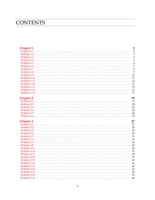 CONTENTS
Chapter 1 2
Problem 1.1 . . . . . . . . . . . . . . . . . . . . . . . . . . . . . . . . . . . . . . . . . . . . . . . . . . . . 2
Problem 1.2 . . . . . . . . . . . . . . . . . . . . . . . . . . . . . . . . . . . . . . . . . . . . . . . . . . . . 3
Problem 1.3 . . . . . . . . . . . . . . . . . . . . . . . . . . . . . . . . . . . . . . . . . . . . . . . . . . . . 4
Problem 1.4 . . . . . . . . . . . . . . . . . . . . . . . . . . . . . . . . . . . . . . . . . . . . . . . . . . . . 5
Problem 1.5 . . . . . . . . . . . . . . . . . . . . . . . . . . . . . . . . . . . . . . . . . . . . . . . . . . . . 6
Problem 1.6 . . . . . . . . . . . . . . . . . . . . . . . . . . . . . . . . . . . . . . . . . . . . . . . . . . . . 7
Problem 1.7 . . . . . . . . . . . . . . . . . . . . . . . . . . . . . . . . . . . . . . . . . . . . . . . . . . . . 8
Problem 1.8 . . . . . . . . . . . . . . . . . . . . . . . . . . . . . . . . . . . . . . . . . . . . . . . . . . . . 9
Problem 1.9 . . . . . . . . . . . . . . . . . . . . . . . . . . . . . . . . . . . . . . . . . . . . . . . . . . . . 10
Problem 1.10 . . . . . . . . . . . . . . . . . . . . . . . . . . . . . . . . . . . . . . . . . . . . . . . . . . . 11
Problem 1.11 . . . . . . . . . . . . . . . . . . . . . . . . . . . . . . . . . . . . . . . . . . . . . . . . . . . 12
Problem 1.12 . . . . . . . . . . . . . . . . . . . . . . . . . . . . . . . . . . . . . . . . . . . . . . . . . . . 13
Problem 1.13 . . . . . . . . . . . . . . . . . . . . . . . . . . . . . . . . . . . . . . . . . . . . . . . . . . . 15
Problem 1.14 . . . . . . . . . . . . . . . . . . . . . . . . . . . . . . . . . . . . . . . . . . . . . . . . . . . 16
Problem 1.15 . . . . . . . . . . . . . . . . . . . . . . . . . . . . . . . . . . . . . . . . . . . . . . . . . . . 17
Chapter 2 19
Problem 2.1 . . . . . . . . . . . . . . . . . . . . . . . . . . . . . . . . . . . . . . . . . . . . . . . . . . . . 19
Problem 2.2 . . . . . . . . . . . . . . . . . . . . . . . . . . . . . . . . . . . . . . . . . . . . . . . . . . . . 20
Problem 2.3 . . . . . . . . . . . . . . . . . . . . . . . . . . . . . . . . . . . . . . . . . . . . . . . . . . . . 22
Problem 2.4 . . . . . . . . . . . . . . . . . . . . . . . . . . . . . . . . . . . . . . . . . . . . . . . . . . . . 23
Problem 2.5 . . . . . . . . . . . . . . . . . . . . . . . . . . . . . . . . . . . . . . . . . . . . . . . . . . . . 24
Problem 2.6 . . . . . . . . . . . . . . . . . . . . . . . . . . . . . . . . . . . . . . . . . . . . . . . . . . . . 25
Chapter 3 27
Problem 3.1 . . . . . . . . . . . . . . . . . . . . . . . . . . . . . . . . . . . . . . . . . . . . . . . . . . . . 27
Problem 3.2 . . . . . . . . . . . . . . . . . . . . . . . . . . . . . . . . . . . . . . . . . . . . . . . . . . . . 28
Problem 3.3 . . . . . . . . . . . . . . . . . . . . . . . . . . . . . . . . . . . . . . . . . . . . . . . . . . . . 29
Problem 3.4 . . . . . . . . . . . . . . . . . . . . . . . . . . . . . . . . . . . . . . . . . . . . . . . . . . . . 30
Problem 3.5 . . . . . . . . . . . . . . . . . . . . . . . . . . . . . . . . . . . . . . . . . . . . . . . . . . . . 31
Problem 3.6 . . . . . . . . . . . . . . . . . . . . . . . . . . . . . . . . . . . . . . . . . . . . . . . . . . . . 33
Problem 3.7 . . . . . . . . . . . . . . . . . . . . . . . . . . . . . . . . . . . . . . . . . . . . . . . . . . . . 34
Problem 3.8 . . . . . . . . . . . . . . . . . . . . . . . . . . . . . . . . . . . . . . . . . . . . . . . . . . . . 35
Problem 3.9 . . . . . . . . . . . . . . . . . . . . . . . . . . . . . . . . . . . . . . . . . . . . . . . . . . . . 36
Problem 3.10 . . . . . . . . . . . . . . . . . . . . . . . . . . . . . . . . . . . . . . . . . . . . . . . . . . . 37
Problem 3.11 . . . . . . . . . . . . . . . . . . . . . . . . . . . . . . . . . . . . . . . . . . . . . . . . . . . 38
Problem 3.12 . . . . . . . . . . . . . . . . . . . . . . . . . . . . . . . . . . . . . . . . . . . . . . . . . . . 39
Problem 3.13 . . . . . . . . . . . . . . . . . . . . . . . . . . . . . . . . . . . . . . . . . . . . . . . . . . . 40
Problem 3.14 . . . . . . . . . . . . . . . . . . . . . . . . . . . . . . . . . . . . . . . . . . . . . . . . . . . 41
Problem 3.15 . . . . . . . . . . . . . . . . . . . . . . . . . . . . . . . . . . . . . . . . . . . . . . . . . . . 42
Problem 3.16 . . . . . . . . . . . . . . . . . . . . . . . . . . . . . . . . . . . . . . . . . . . . . . . . . . . 43
Problem 3.17 . . . . . . . . . . . . . . . . . . . . . . . . . . . . . . . . . . . . . . . . . . . . . . . . . . . 44
Problem 3.18 . . . . . . . . . . . . . . . . . . . . . . . . . . . . . . . . . . . . . . . . . . . . . . . . . . . 45
Problem 3.19 . . . . . . . . . . . . . . . . . . . . . . . . . . . . . . . . . . . . . . . . . . . . . . . . . . . 46
ii
 