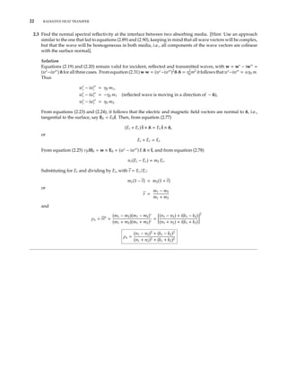 22 RADIATIVE HEAT TRANSFER
2.3 Find the normal spectral reﬂectivity at the interface between two absorbing media. [Hint: Use an approach
similar to the one that led to equations (2.89) and (2.90), keeping in mind that all wave vectors will be complex,
but that the wave will be homogeneous in both media, i.e., all components of the wave vectors are colinear
with the surface normal].
Solution
Equations (2.19) and (2.20) remain valid for incident, reﬂected and transmitted waves, with w = w − iw =
(w −iw ) ˆn for all three cases. From equation (2.31) w·w = (w −iw )2
ˆn·ˆn = η2
0
m2
it follows that w −iw = ±η0 m.
Thus
wi − iwi = η0 m1,
wr − iwr = −η0 m1 (reﬂected wave is moving in a direction of − ˆn),
wt − iwt = η0 m2.
From equations (2.23) and (2.24), it follows that the electric and magnetic ﬁeld vectors are normal to ˆn, i.e.,
tangential to the surface, say E0 = E0ˆt. Then, from equation (2.77)
(Ei + Er) ˆt × ˆn = Et ˆt × ˆn,
or
Ei + Er = Et
From equation (2.25) νµH0 = w × E0 = (w − iw ) E ˆn × ˆt, and from equation (2.78)
n1(Ei − Er) = m2 Et.
Substituting for Et and dividing by Ei, with r = Er/Ei:
m1(1 − r) = m2(1 + r)
or
r =
m1 − m2
m1 + m2
and
ρn = rr∗
=
(m1 − m2)(m1 − m2)∗
(m1 + m2)(m1 + m2)∗
=
(n1 − n2) + i(k1 − k2)
(n1 + n2) + i(k1 + k2)
2
ρn =
(n1 − n2)2
+ (k1 − k2)2
(n1 + n2)2 + (k1 + k2)2
 