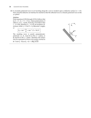24 RADIATIVE HEAT TRANSFER
2.5 A circularly polarized wave in air traveling along the z-axis is incident upon a dielectric surface (n = 1.5).
How must the dielectric-air interface be oriented so that the reﬂected wave is a linearly polarized wave in the
y-z-plane?
Solution
From equations (2.50) through (2.53) it follows that
Qr/Ir = 1, Ur = Vr = 0 (i.e., linear polarization), if
either Er or Er⊥ vanish. From Fig. 2-9 it follows that
r⊥ 0 and, therefore Er⊥ 0 for all incidence di-
rections, while r = 0 for θ = θp (Brewster’s angle),
or
θp = tan−1 n2
n1
= tan−1
1.5 = 56.31◦
.
The resulting wave is purely perpendicular-
polarized, i.e., ˆe⊥ must lie in the y − z plane, or
ˆe must be in the x−z plane. Therefore, the surface
may be expressed in terms of its surface normal as
ˆn = ˆı sin θp − ˆk cos θp = (ˆı − 1.5ˆk)
√
3.25.
Ei
Er
p
p
n
x
z
 