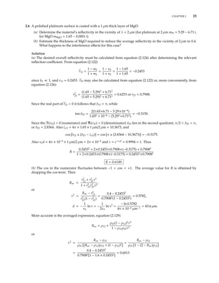 CHAPTER 2 25
2.6 A polished platinum surface is coated with a 1 µm thick layer of MgO.
(a) Determine the material’s reﬂectivity in the vicinity of λ = 2 µm (for platinum at 2 µm mPt = 5.29 − 6.71 i,
for MgO mMgO = 1.65 − 0.0001 i).
(b) Estimate the thickness of MgO required to reduce the average reﬂectivity in the vicinity of 2 µm to 0.4.
What happens to the interference eﬀects for this case?
Solution
(a) The desired overall reﬂectivity must be calculated from equation (2.124) after determining the relevant
reﬂection coeﬃcient. From equation (2.122)
r12 =
1 − m2
1 + m2
1 − n2
1 + n2
=
1 − 1.65
1 + 1.65
= −0.2453
since k2 1, and r12 = 0.2453. r23 may also be calculated from equation (2.122) or, more conveniently, from
equation (2.126):
r2
23 =
(1.65 − 5.29)2
+ 6.712
(1.65 + 5.29)2 + 6.712
= 0.6253 or r23 = 0.7908.
Since the real part of r12 < 0 it follows that δ12 = π, while
tan δ23 =
2(1.65×6.71 − 5.29×10−4
)
1.652 + 10−8 − (5.292 +6.712)
= −0.3150.
Since the (r23) > 0 (numerator) and (r23) < 0 (denominator) δ23 lies in the second quadrant, π/2 < δ23 < π,
or δ23 = 2.8364. Also ζ12 = 4π × 1.65 × 1 µm/2 µm = 10.3673, and
cos [δ12 ± (δ23 − ζ12)] = cos [π ± (2.8364 − 10.3673)] = −0.3175.
Also κ2d = 4π × 10−4
× 1 µm/2 µm = 2π × 10−4
and τ = e−κ2d
= 0.9994 1. Thus
R =
0.24532
+ 2×0.2453×0.7908×(−0.3175) + 0.79082
1 + 2×0.2453×0.7908×(−0.3175) + 0.24532 ×0.79082
R = 0.6149.
(b) The cos in the numerator ﬂuctuates between −1 < cos < +1. The average value for R is obtained by
dropping the cos-term. Then
Rav =
r2
12
+ r2
23
τ2
1 + r2
12
r2
23
τ2
,
or
τ2
=
Rav − r2
12
r2
23
(1 − r2
12
)
=
0.4 − 0.24532
0.79082(1 − 0.24532)
= 0.5782,
d = −
1
κ2
ln τ = −
1
2κ2
ln τ2
=
− ln 0.5782
4π × 10−4 µm−1
= 43.6 µm.
More accurate is the averaged expression, equation (2.129)
Rav = ρ12 +
ρ23(1 − ρ12)2
τ2
1 − ρ12ρ23τ2
or
τ2
=
Rav − ρ12
ρ23 (Rav − ρ12)ρ12 + (1 − ρ12)2
=
Rav − ρ12
ρ23 1 − (2 − Rav)ρ12
=
0.4 − 0.24532
0.79082[1 − 1.6 × 0.24532]
= 0.6013
 