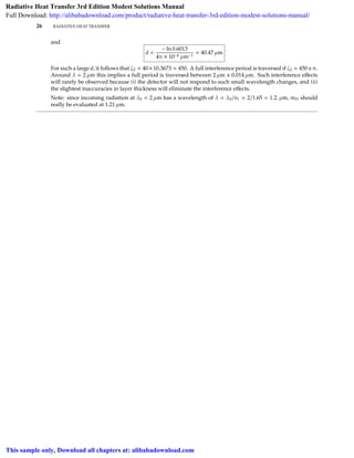 26 RADIATIVE HEAT TRANSFER
and
d =
− ln 0.6013
4π × 10−4 µm−1
= 40.47 µm
For such a large d, it follows that ζ2 40×10.3673 450. A full interference period is traversed if ζ2 450±π.
Around λ = 2 µm this implies a full period is traversed between 2 µm ± 0.014 µm. Such interference eﬀects
will rarely be observed because (i) the detector will not respond to such small wavelength changes, and (ii)
the slightest inaccuracies in layer thickness will eliminate the interference eﬀects.
Note: since incoming radiation at λ0 = 2 µm has a wavelength of λ = λ0/n1 = 2/1.65 = 1.2. µm, mPt should
really be evaluated at 1.21 µm.
Radiative Heat Transfer 3rd Edition Modest Solutions Manual
Full Download: http://alibabadownload.com/product/radiative-heat-transfer-3rd-edition-modest-solutions-manual/
This sample only, Download all chapters at: alibabadownload.com
 