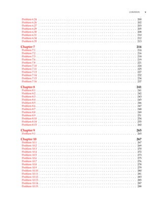 CONTENTS v
Problem 6.24 . . . . . . . . . . . . . . . . . . . . . . . . . . . . . . . . . . . . . . . . . . . . . . . . . . . 200
Problem 6.26 . . . . . . . . . . . . . . . . . . . . . . . . . . . . . . . . . . . . . . . . . . . . . . . . . . . 202
Problem 6.27 . . . . . . . . . . . . . . . . . . . . . . . . . . . . . . . . . . . . . . . . . . . . . . . . . . . 203
Problem 6.29 . . . . . . . . . . . . . . . . . . . . . . . . . . . . . . . . . . . . . . . . . . . . . . . . . . . 205
Problem 6.30 . . . . . . . . . . . . . . . . . . . . . . . . . . . . . . . . . . . . . . . . . . . . . . . . . . . 208
Problem 6.31 . . . . . . . . . . . . . . . . . . . . . . . . . . . . . . . . . . . . . . . . . . . . . . . . . . . 210
Problem 6.34 . . . . . . . . . . . . . . . . . . . . . . . . . . . . . . . . . . . . . . . . . . . . . . . . . . . 212
Problem 6.35 . . . . . . . . . . . . . . . . . . . . . . . . . . . . . . . . . . . . . . . . . . . . . . . . . . . 213
Chapter 7 214
Problem 7.1 . . . . . . . . . . . . . . . . . . . . . . . . . . . . . . . . . . . . . . . . . . . . . . . . . . . . 214
Problem 7.2 . . . . . . . . . . . . . . . . . . . . . . . . . . . . . . . . . . . . . . . . . . . . . . . . . . . . 216
Problem 7.5 . . . . . . . . . . . . . . . . . . . . . . . . . . . . . . . . . . . . . . . . . . . . . . . . . . . . 218
Problem 7.6 . . . . . . . . . . . . . . . . . . . . . . . . . . . . . . . . . . . . . . . . . . . . . . . . . . . . 219
Problem 7.8 . . . . . . . . . . . . . . . . . . . . . . . . . . . . . . . . . . . . . . . . . . . . . . . . . . . . 221
Problem 7.10 . . . . . . . . . . . . . . . . . . . . . . . . . . . . . . . . . . . . . . . . . . . . . . . . . . . 224
Problem 7.11 . . . . . . . . . . . . . . . . . . . . . . . . . . . . . . . . . . . . . . . . . . . . . . . . . . . 225
Problem 7.13 . . . . . . . . . . . . . . . . . . . . . . . . . . . . . . . . . . . . . . . . . . . . . . . . . . . 227
Problem 7.14 . . . . . . . . . . . . . . . . . . . . . . . . . . . . . . . . . . . . . . . . . . . . . . . . . . . 232
Problem 7.15 . . . . . . . . . . . . . . . . . . . . . . . . . . . . . . . . . . . . . . . . . . . . . . . . . . . 234
Problem 7.16 . . . . . . . . . . . . . . . . . . . . . . . . . . . . . . . . . . . . . . . . . . . . . . . . . . . 237
Chapter 8 241
Problem 8.1 . . . . . . . . . . . . . . . . . . . . . . . . . . . . . . . . . . . . . . . . . . . . . . . . . . . . 241
Problem 8.2 . . . . . . . . . . . . . . . . . . . . . . . . . . . . . . . . . . . . . . . . . . . . . . . . . . . . 242
Problem 8.3 . . . . . . . . . . . . . . . . . . . . . . . . . . . . . . . . . . . . . . . . . . . . . . . . . . . . 243
Problem 8.4 . . . . . . . . . . . . . . . . . . . . . . . . . . . . . . . . . . . . . . . . . . . . . . . . . . . . 245
Problem 8.5 . . . . . . . . . . . . . . . . . . . . . . . . . . . . . . . . . . . . . . . . . . . . . . . . . . . . 246
Problem 8.6 . . . . . . . . . . . . . . . . . . . . . . . . . . . . . . . . . . . . . . . . . . . . . . . . . . . . 247
Problem 8.7 . . . . . . . . . . . . . . . . . . . . . . . . . . . . . . . . . . . . . . . . . . . . . . . . . . . . 248
Problem 8.8 . . . . . . . . . . . . . . . . . . . . . . . . . . . . . . . . . . . . . . . . . . . . . . . . . . . . 249
Problem 8.9 . . . . . . . . . . . . . . . . . . . . . . . . . . . . . . . . . . . . . . . . . . . . . . . . . . . . 251
Problem 8.10 . . . . . . . . . . . . . . . . . . . . . . . . . . . . . . . . . . . . . . . . . . . . . . . . . . . 254
Problem 8.14 . . . . . . . . . . . . . . . . . . . . . . . . . . . . . . . . . . . . . . . . . . . . . . . . . . . 255
Problem 8.15 . . . . . . . . . . . . . . . . . . . . . . . . . . . . . . . . . . . . . . . . . . . . . . . . . . . 260
Chapter 9 265
Problem 9.1 . . . . . . . . . . . . . . . . . . . . . . . . . . . . . . . . . . . . . . . . . . . . . . . . . . . . 265
Chapter 10 267
Problem 10.1 . . . . . . . . . . . . . . . . . . . . . . . . . . . . . . . . . . . . . . . . . . . . . . . . . . . 267
Problem 10.2 . . . . . . . . . . . . . . . . . . . . . . . . . . . . . . . . . . . . . . . . . . . . . . . . . . . 269
Problem 10.3 . . . . . . . . . . . . . . . . . . . . . . . . . . . . . . . . . . . . . . . . . . . . . . . . . . . 270
Problem 10.4 . . . . . . . . . . . . . . . . . . . . . . . . . . . . . . . . . . . . . . . . . . . . . . . . . . . 272
Problem 10.5 . . . . . . . . . . . . . . . . . . . . . . . . . . . . . . . . . . . . . . . . . . . . . . . . . . . 273
Problem 10.6 . . . . . . . . . . . . . . . . . . . . . . . . . . . . . . . . . . . . . . . . . . . . . . . . . . . 275
Problem 10.7 . . . . . . . . . . . . . . . . . . . . . . . . . . . . . . . . . . . . . . . . . . . . . . . . . . . 276
Problem 10.8 . . . . . . . . . . . . . . . . . . . . . . . . . . . . . . . . . . . . . . . . . . . . . . . . . . . 278
Problem 10.9 . . . . . . . . . . . . . . . . . . . . . . . . . . . . . . . . . . . . . . . . . . . . . . . . . . . 279
Problem 10.10 . . . . . . . . . . . . . . . . . . . . . . . . . . . . . . . . . . . . . . . . . . . . . . . . . . . 280
Problem 10.11 . . . . . . . . . . . . . . . . . . . . . . . . . . . . . . . . . . . . . . . . . . . . . . . . . . . 281
Problem 10.12 . . . . . . . . . . . . . . . . . . . . . . . . . . . . . . . . . . . . . . . . . . . . . . . . . . . 283
Problem 10.13 . . . . . . . . . . . . . . . . . . . . . . . . . . . . . . . . . . . . . . . . . . . . . . . . . . . 285
Problem 10.14 . . . . . . . . . . . . . . . . . . . . . . . . . . . . . . . . . . . . . . . . . . . . . . . . . . . 287
Problem 10.15 . . . . . . . . . . . . . . . . . . . . . . . . . . . . . . . . . . . . . . . . . . . . . . . . . . . 288
 