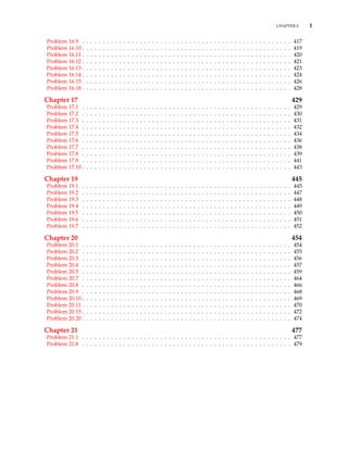 CHAPTER 0 1
Problem 16.9 . . . . . . . . . . . . . . . . . . . . . . . . . . . . . . . . . . . . . . . . . . . . . . . . . . . 417
Problem 16.10 . . . . . . . . . . . . . . . . . . . . . . . . . . . . . . . . . . . . . . . . . . . . . . . . . . . 419
Problem 16.11 . . . . . . . . . . . . . . . . . . . . . . . . . . . . . . . . . . . . . . . . . . . . . . . . . . . 420
Problem 16.12 . . . . . . . . . . . . . . . . . . . . . . . . . . . . . . . . . . . . . . . . . . . . . . . . . . . 421
Problem 16.13 . . . . . . . . . . . . . . . . . . . . . . . . . . . . . . . . . . . . . . . . . . . . . . . . . . . 423
Problem 16.14 . . . . . . . . . . . . . . . . . . . . . . . . . . . . . . . . . . . . . . . . . . . . . . . . . . . 424
Problem 16.15 . . . . . . . . . . . . . . . . . . . . . . . . . . . . . . . . . . . . . . . . . . . . . . . . . . . 426
Problem 16.18 . . . . . . . . . . . . . . . . . . . . . . . . . . . . . . . . . . . . . . . . . . . . . . . . . . . 428
Chapter 17 429
Problem 17.1 . . . . . . . . . . . . . . . . . . . . . . . . . . . . . . . . . . . . . . . . . . . . . . . . . . . 429
Problem 17.2 . . . . . . . . . . . . . . . . . . . . . . . . . . . . . . . . . . . . . . . . . . . . . . . . . . . 430
Problem 17.3 . . . . . . . . . . . . . . . . . . . . . . . . . . . . . . . . . . . . . . . . . . . . . . . . . . . 431
Problem 17.4 . . . . . . . . . . . . . . . . . . . . . . . . . . . . . . . . . . . . . . . . . . . . . . . . . . . 432
Problem 17.5 . . . . . . . . . . . . . . . . . . . . . . . . . . . . . . . . . . . . . . . . . . . . . . . . . . . 434
Problem 17.6 . . . . . . . . . . . . . . . . . . . . . . . . . . . . . . . . . . . . . . . . . . . . . . . . . . . 436
Problem 17.7 . . . . . . . . . . . . . . . . . . . . . . . . . . . . . . . . . . . . . . . . . . . . . . . . . . . 438
Problem 17.8 . . . . . . . . . . . . . . . . . . . . . . . . . . . . . . . . . . . . . . . . . . . . . . . . . . . 439
Problem 17.9 . . . . . . . . . . . . . . . . . . . . . . . . . . . . . . . . . . . . . . . . . . . . . . . . . . . 441
Problem 17.10 . . . . . . . . . . . . . . . . . . . . . . . . . . . . . . . . . . . . . . . . . . . . . . . . . . . 443
Chapter 19 445
Problem 19.1 . . . . . . . . . . . . . . . . . . . . . . . . . . . . . . . . . . . . . . . . . . . . . . . . . . . 445
Problem 19.2 . . . . . . . . . . . . . . . . . . . . . . . . . . . . . . . . . . . . . . . . . . . . . . . . . . . 447
Problem 19.3 . . . . . . . . . . . . . . . . . . . . . . . . . . . . . . . . . . . . . . . . . . . . . . . . . . . 448
Problem 19.4 . . . . . . . . . . . . . . . . . . . . . . . . . . . . . . . . . . . . . . . . . . . . . . . . . . . 449
Problem 19.5 . . . . . . . . . . . . . . . . . . . . . . . . . . . . . . . . . . . . . . . . . . . . . . . . . . . 450
Problem 19.6 . . . . . . . . . . . . . . . . . . . . . . . . . . . . . . . . . . . . . . . . . . . . . . . . . . . 451
Problem 19.7 . . . . . . . . . . . . . . . . . . . . . . . . . . . . . . . . . . . . . . . . . . . . . . . . . . . 452
Chapter 20 454
Problem 20.1 . . . . . . . . . . . . . . . . . . . . . . . . . . . . . . . . . . . . . . . . . . . . . . . . . . . 454
Problem 20.2 . . . . . . . . . . . . . . . . . . . . . . . . . . . . . . . . . . . . . . . . . . . . . . . . . . . 455
Problem 20.3 . . . . . . . . . . . . . . . . . . . . . . . . . . . . . . . . . . . . . . . . . . . . . . . . . . . 456
Problem 20.4 . . . . . . . . . . . . . . . . . . . . . . . . . . . . . . . . . . . . . . . . . . . . . . . . . . . 457
Problem 20.5 . . . . . . . . . . . . . . . . . . . . . . . . . . . . . . . . . . . . . . . . . . . . . . . . . . . 459
Problem 20.7 . . . . . . . . . . . . . . . . . . . . . . . . . . . . . . . . . . . . . . . . . . . . . . . . . . . 464
Problem 20.8 . . . . . . . . . . . . . . . . . . . . . . . . . . . . . . . . . . . . . . . . . . . . . . . . . . . 466
Problem 20.9 . . . . . . . . . . . . . . . . . . . . . . . . . . . . . . . . . . . . . . . . . . . . . . . . . . . 468
Problem 20.10 . . . . . . . . . . . . . . . . . . . . . . . . . . . . . . . . . . . . . . . . . . . . . . . . . . . 469
Problem 20.11 . . . . . . . . . . . . . . . . . . . . . . . . . . . . . . . . . . . . . . . . . . . . . . . . . . . 470
Problem 20.15 . . . . . . . . . . . . . . . . . . . . . . . . . . . . . . . . . . . . . . . . . . . . . . . . . . . 472
Problem 20.20 . . . . . . . . . . . . . . . . . . . . . . . . . . . . . . . . . . . . . . . . . . . . . . . . . . . 474
Chapter 21 477
Problem 21.1 . . . . . . . . . . . . . . . . . . . . . . . . . . . . . . . . . . . . . . . . . . . . . . . . . . . 477
Problem 21.8 . . . . . . . . . . . . . . . . . . . . . . . . . . . . . . . . . . . . . . . . . . . . . . . . . . . 479
 