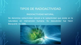 TIPOS DE RADIOACTIVIDAD
RADIOACTIVIDAD NATURAL.
Se denomina radiactividad natural a la radiactividad que existe en la
naturaleza sin intervención humana. Su descubridor fue Henri
Becquerel, en 1896.
 