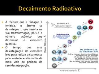  À medida que a radiação é
emitida, o átomo se
desintegra, o que resulta na
sua transformação, pois é o
número atômico que
determina o elemento
químico.
 O tempo que essa
desintegração do elemento
leva para reduzir a sua massa
pela metade é chamado de
meia vida ou período de
semidesintegração.
 