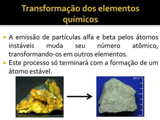  A emissão de partículas alfa e beta pelos átomos
instáveis muda seu número atômico,
transformando-os em outros elementos.
 Este processo só terminará com a formação de um
átomo estável.
 