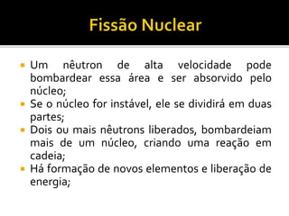  Um nêutron de alta velocidade pode
bombardear essa área e ser absorvido pelo
núcleo;
 Se o núcleo for instável, ele se dividirá em duas
partes;
 Dois ou mais nêutrons liberados, bombardeiam
mais de um núcleo, criando uma reação em
cadeia;
 Há formação de novos elementos e liberação de
energia;
 