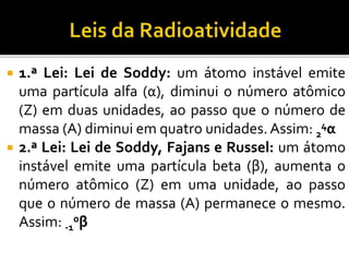  1.ª Lei: Lei de Soddy: um átomo instável emite
uma partícula alfa (α), diminui o número atômico
(Z) em duas unidades, ao passo que o número de
massa (A) diminui em quatro unidades.Assim: 2
4α
 2.ª Lei: Lei de Soddy, Fajans e Russel: um átomo
instável emite uma partícula beta (β), aumenta o
número atômico (Z) em uma unidade, ao passo
que o número de massa (A) permanece o mesmo.
Assim: -1
0β
 
