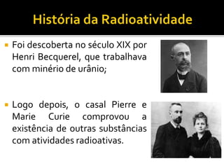  Foi descoberta no século XIX por
Henri Becquerel, que trabalhava
com minério de urânio;
 Logo depois, o casal Pierre e
Marie Curie comprovou a
existência de outras substâncias
com atividades radioativas.
 